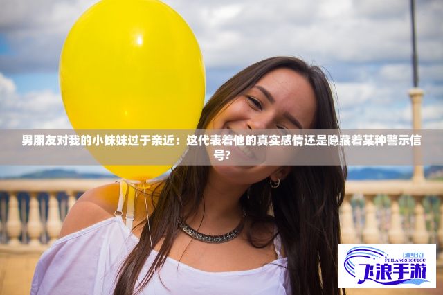 男朋友对我的小妹妹过于亲近：这代表着他的真实感情还是隐藏着某种警示信号?