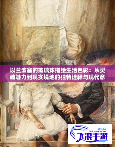 以兰波塞的玻璃球描绘生活色彩：从灵魂魅力到现实境地的独特诠释与现代意义深度解析