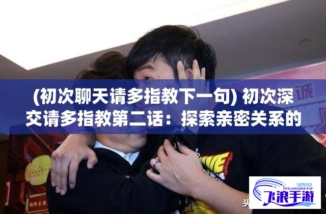 (初次聊天请多指教下一句) 初次深交请多指教第二话：探索亲密关系的建立与彼此信任的重要性