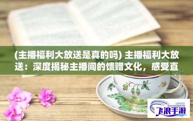 (主播福利大放送是真的吗) 主播福利大放送：深度揭秘主播间的馈赠文化，感受直播间内外的热闹与温情