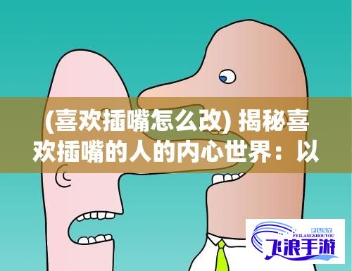 (喜欢插嘴怎么改) 揭秘喜欢插嘴的人的内心世界：以常见心理动机解读其表现形式