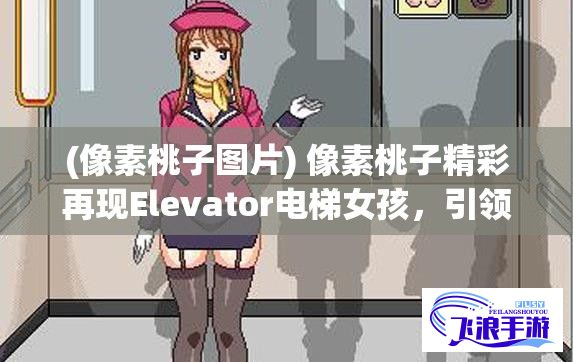 (像素桃子图片) 像素桃子精彩再现Elevator电梯女孩，引领新颖趣味移植体验：对话人工智能，了解移植背后的科技魅力