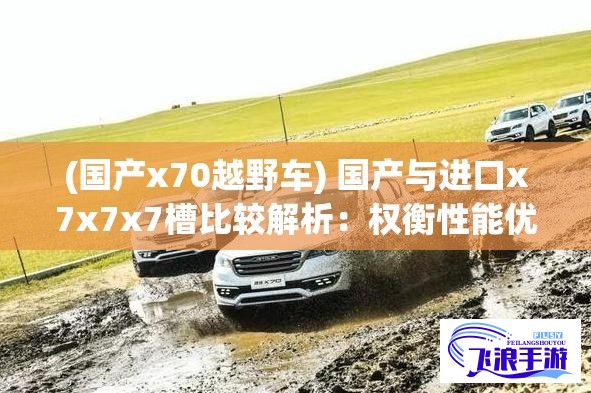 (国产x70越野车) 国产与进口x7x7x7槽比较解析：权衡性能优劣，挖掘性价比，透析市场差距——探究选购进口还是国产槽更明智