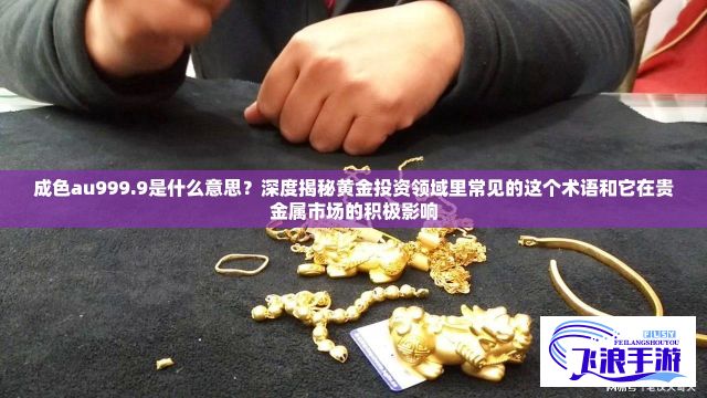 成色au999.9是什么意思？深度揭秘黄金投资领域里常见的这个术语和它在贵金属市场的积极影响