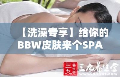 【洗澡专享】给你的BBW皮肤来个SPA！洗去一身疲惫，激活毛囊细胞绽放光彩！