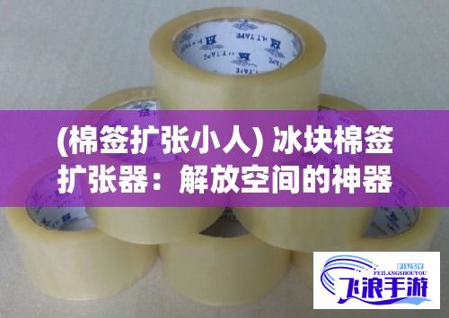 (棉签扩张小人) 冰块棉签扩张器：解放空间的神器，支撑更优的日常生活体验