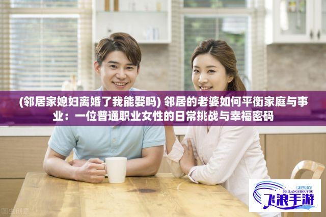 (邻居家媳妇离婚了我能娶吗) 邻居的老婆如何平衡家庭与事业：一位普通职业女性的日常挑战与幸福密码