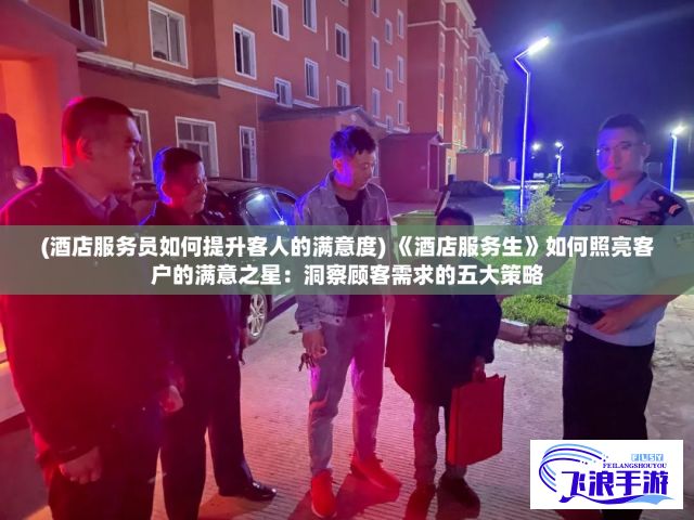 (酒店服务员如何提升客人的满意度) 《酒店服务生》如何照亮客户的满意之星：洞察顾客需求的五大策略