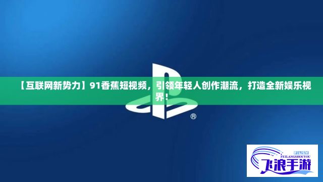 【互联网新势力】91香蕉短视频，引领年轻人创作潮流，打造全新娱乐视界！