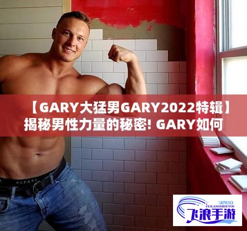 【GARY大猛男GARY2022特辑】揭秘男性力量的秘密! GARY如何在2022年蜕变成无所不能的大猛男？