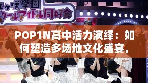 POP1N高中活力演绎：如何塑造多场地文化盛宴，挖掘校园精彩瞬间