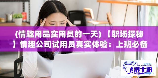 (情趣用品实用员的一天) 【职场探秘】情趣公司试用员真实体验：上班必备技能，测试产品是否必要？