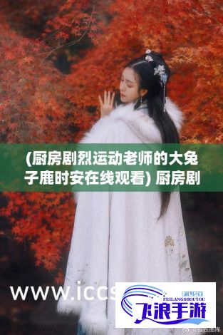 (厨房剧烈运动老师的大兔子鹿时安在线观看) 厨房剧：为何一次又一次索要刷碗？揭秘家庭厨房中的不平等分工现象。