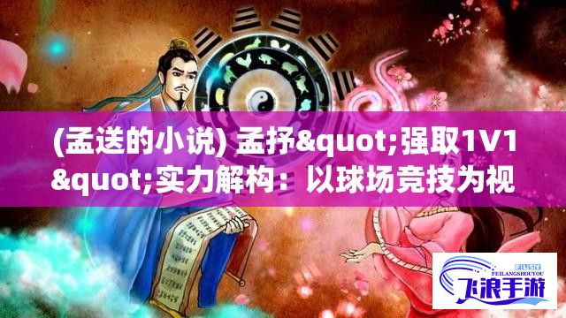 (孟送的小说) 孟抒"强取1V1"实力解构：以球场竞技为视角，深度分析孟抒在篮球技巧、对抗意识和团队合作中的独特风格