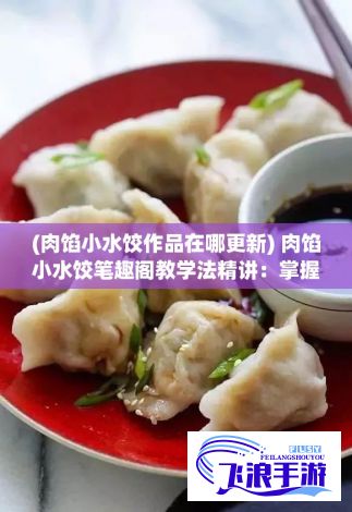 (肉馅小水饺作品在哪更新) 肉馅小水饺笔趣阁教学法精讲：掌握新颖授课方式，全面提升教学效果和学生参与度