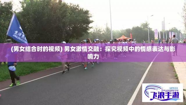 (男女结合时的视频) 男女激情交融：探究视频中的情感表达与影响力