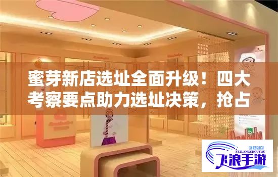 蜜芽新店选址全面升级！四大考察要点助力选址决策，抢占商圈先机！