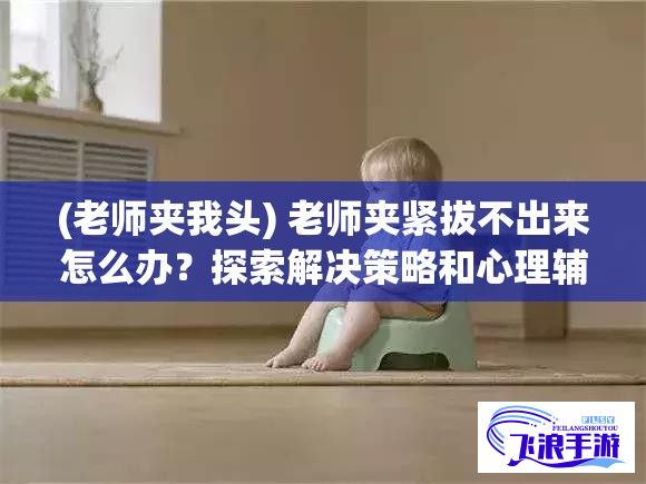 (老师夹我头) 老师夹紧拔不出来怎么办？探索解决策略和心理辅导的有效方法