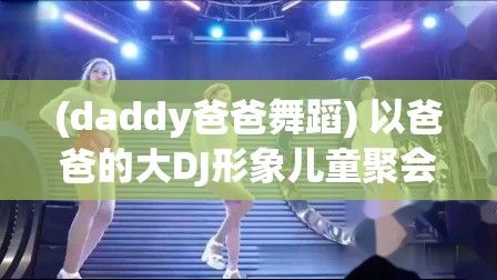 (daddy爸爸舞蹈) 以爸爸的大DJ形象儿童聚会助力，激发其音乐潜力，提升聚会氛围