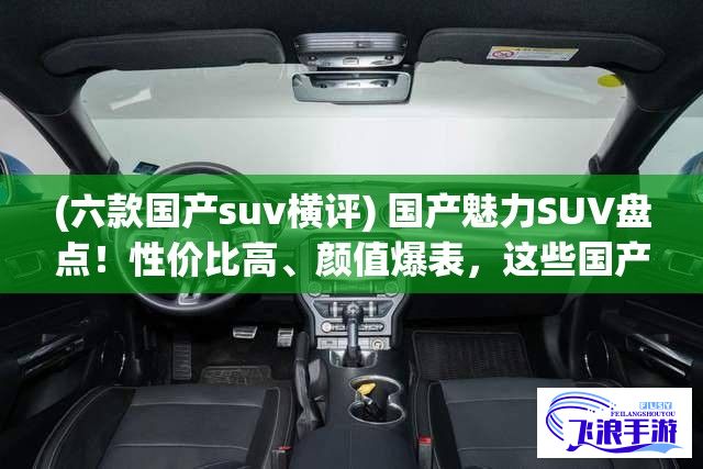 (六款国产suv横评) 国产魅力SUV盘点！性价比高、颜值爆表，这些国产SUV值得你拥有！