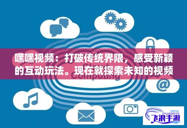 嘿嘿视频：打破传统界限，感受新颖的互动玩法。现在就探索未知的视频界，未来已来。