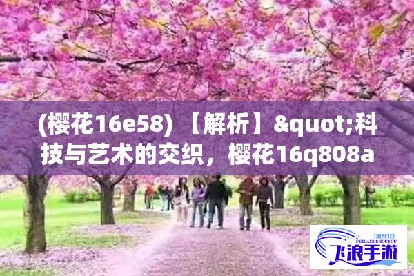 (樱花16e58) 【解析】"科技与艺术的交织，樱花16q808a的出色表现与综合体验评测