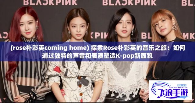 (rose朴彩英coming home) 探索Rose朴彩英的音乐之旅：如何通过独特的声音和表演塑造K-pop新面貌