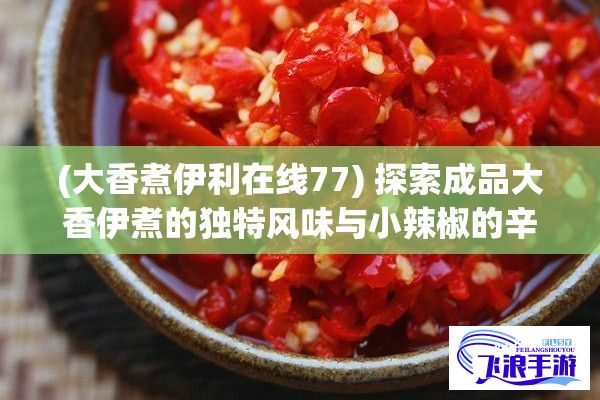 (大香煮伊利在线77) 探索成品大香伊煮的独特风味与小辣椒的辛辣之美：如何将两者恰到好处的组合带来独特的美食体验